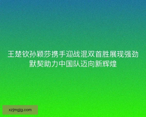 王楚钦孙颖莎携手迎战混双首胜展现强劲默契助力中国队迈向新辉煌
